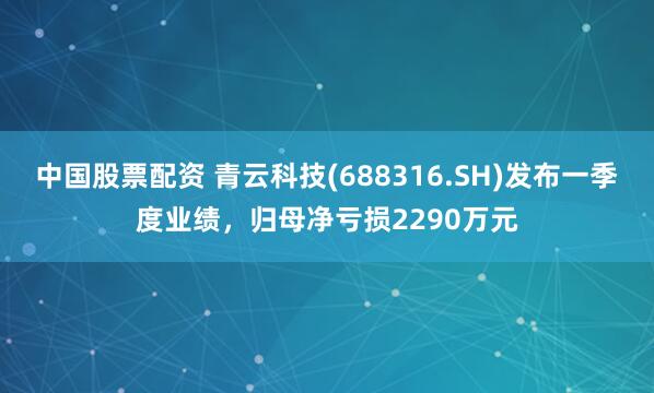 中国股票配资 青云科技(688316.SH)发布一季度业绩，归母净亏损2290万元