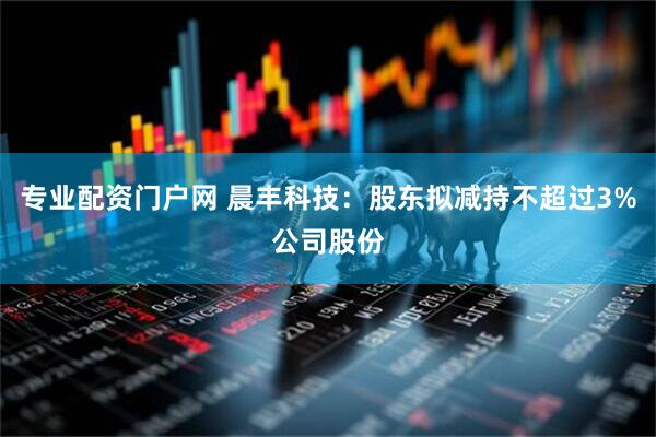 专业配资门户网 晨丰科技：股东拟减持不超过3%公司股份