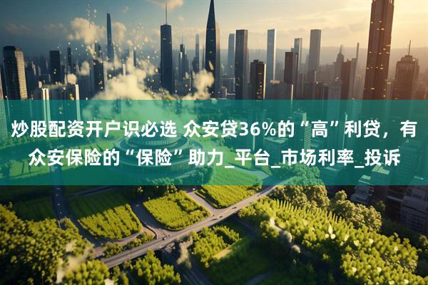 炒股配资开户识必选 众安贷36%的“高”利贷，有众安保险的“保险”助力_平台_市场利率_投诉