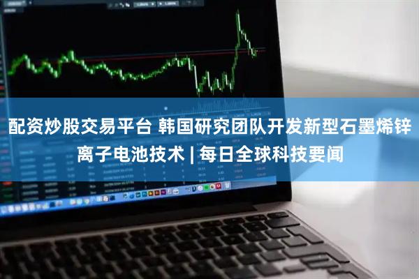配资炒股交易平台 韩国研究团队开发新型石墨烯锌离子电池技术 | 每日全球科技要闻