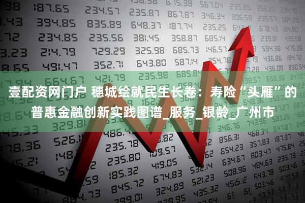 壹配资网门户 穗城绘就民生长卷：寿险“头雁”的普惠金融创新实践图谱_服务_银龄_广州市