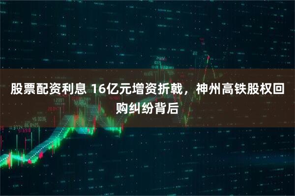 股票配资利息 16亿元增资折戟，神州高铁股权回购纠纷背后