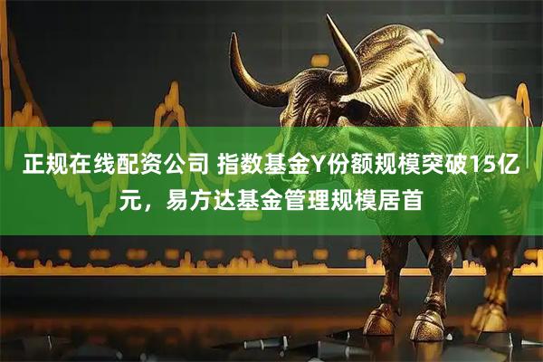 正规在线配资公司 指数基金Y份额规模突破15亿元，易方达基金管理规模居首