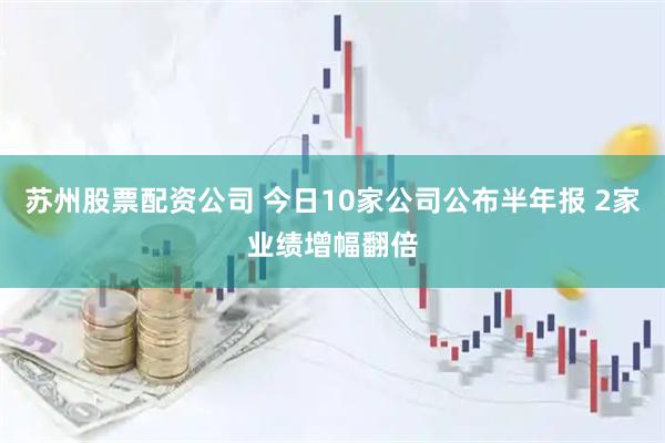 苏州股票配资公司 今日10家公司公布半年报 2家业绩增幅翻倍