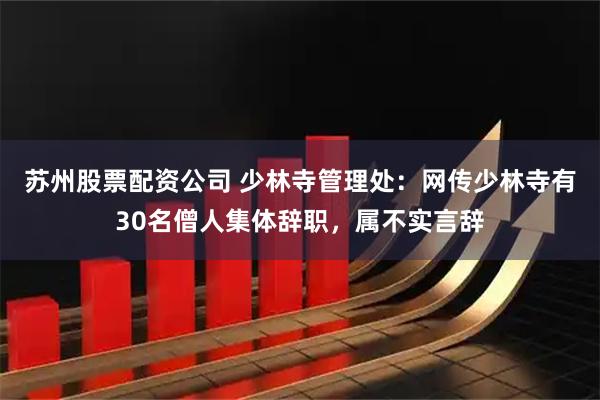 苏州股票配资公司 少林寺管理处：网传少林寺有30名僧人集体辞职，属不实言辞