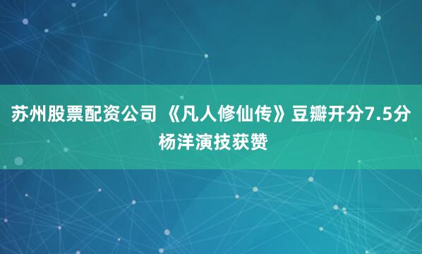 苏州股票配资公司 《凡人修仙传》豆瓣开分7.5分 杨洋演技获赞