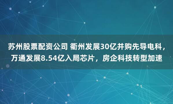 苏州股票配资公司 衢州发展30亿并购先导电科，万通发展8.54亿入局芯片，房企科技转型加速