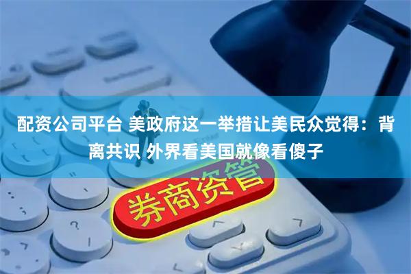 配资公司平台 美政府这一举措让美民众觉得：背离共识 外界看美国就像看傻子