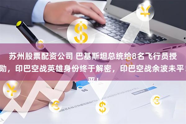 苏州股票配资公司 巴基斯坦总统给8名飞行员授勋，印巴空战英雄身份终于解密，印巴空战余波未平！