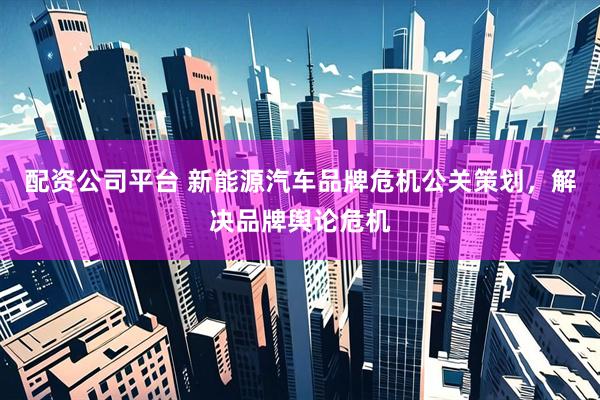 配资公司平台 新能源汽车品牌危机公关策划,解决品牌舆论危机