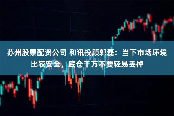 苏州股票配资公司 和讯投顾郭磊：当下市场环境比较安全，底仓千万不要轻易丢掉
