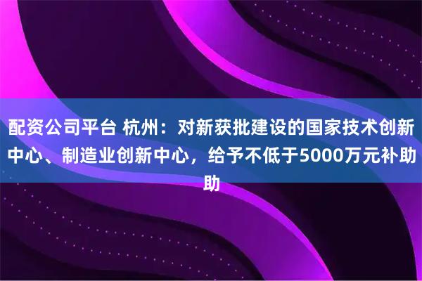 配资公司平台 杭州：对新获批建设的国家技术创新中心、制造业创新中心，给予不低于5000万元补助