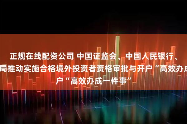 正规在线配资公司 中国证监会、中国人民银行、国家外汇局推动实施合格境外投资者资格审批与开户“高效办成一件事”