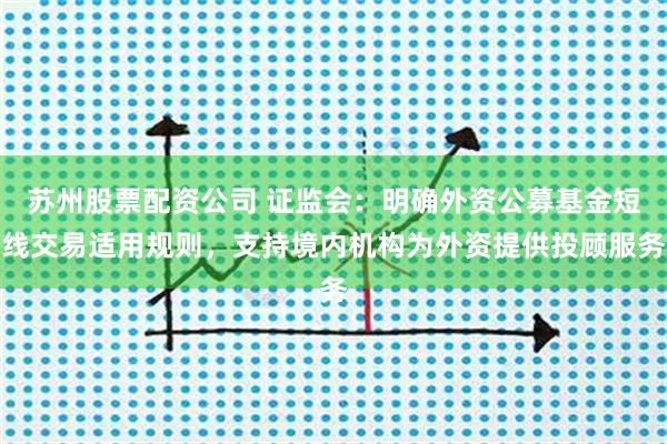 苏州股票配资公司 证监会：明确外资公募基金短线交易适用规则，支持境内机构为外资提供投顾服务