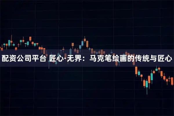 配资公司平台 匠心·无界：马克笔绘画的传统与匠心