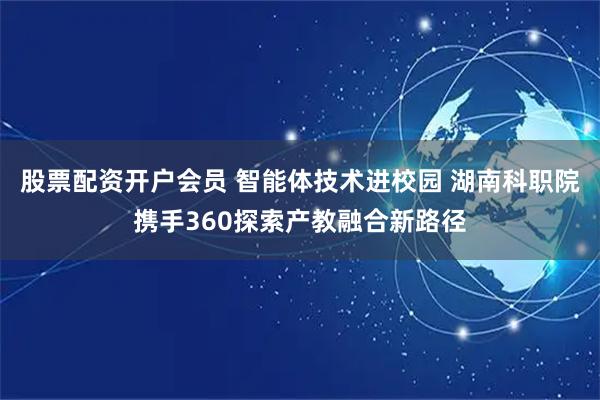 股票配资开户会员 智能体技术进校园 湖南科职院携手360探索产教融合新路径