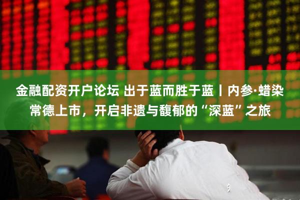 金融配资开户论坛 出于蓝而胜于蓝丨内参·蜡染常德上市，开启非遗与馥郁的“深蓝”之旅