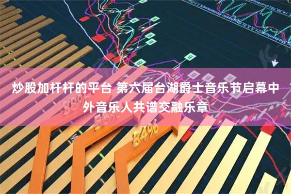 炒股加杆杆的平台 第六届台湖爵士音乐节启幕中外音乐人共谱交融乐章