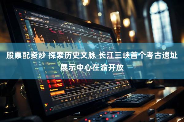 股票配资炒 探索历史文脉 长江三峡首个考古遗址展示中心在渝开放