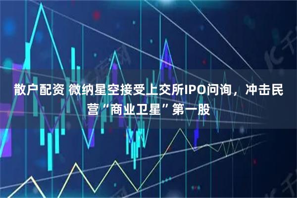 散户配资 微纳星空接受上交所IPO问询，冲击民营“商业卫星”第一股