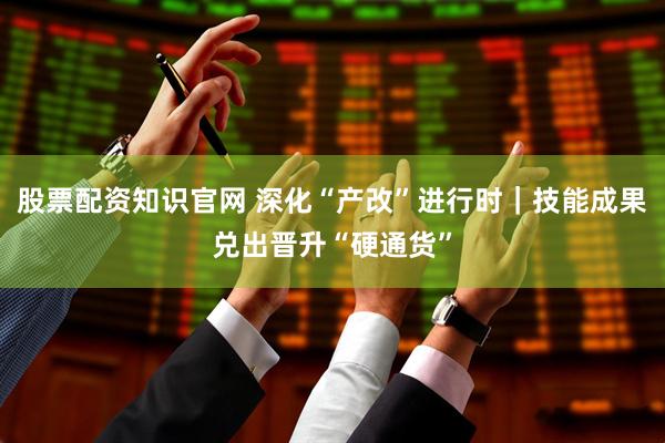 股票配资知识官网 深化“产改”进行时｜技能成果兑出晋升“硬通货”
