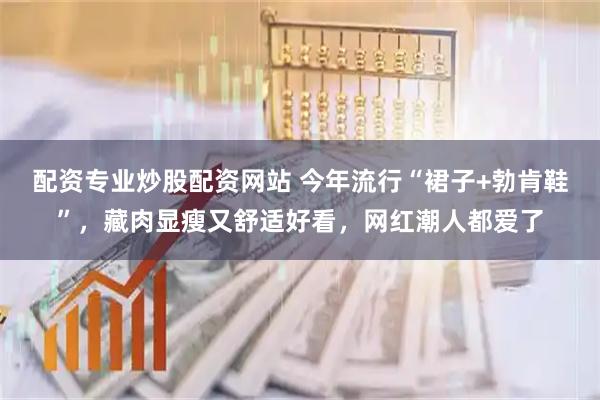 配资专业炒股配资网站 今年流行“裙子+勃肯鞋”，藏肉显瘦又舒适好看，网红潮人都爱了