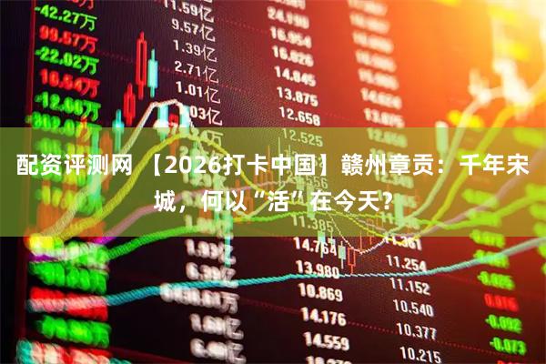 配资评测网 【2026打卡中国】赣州章贡：千年宋城，何以“活”在今天？