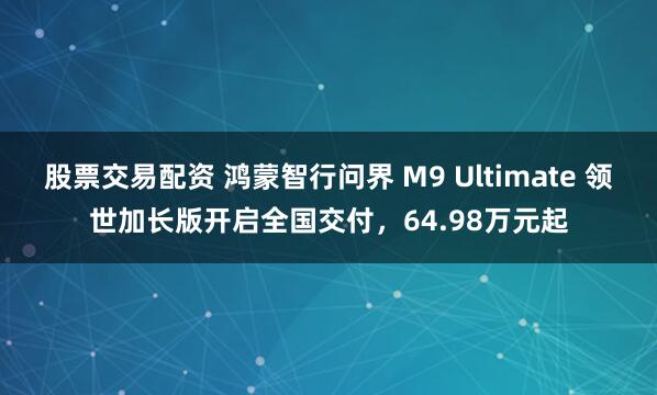 股票交易配资 鸿蒙智行问界 M9 Ultimate 领世加长版开启全国交付，64.98万元起