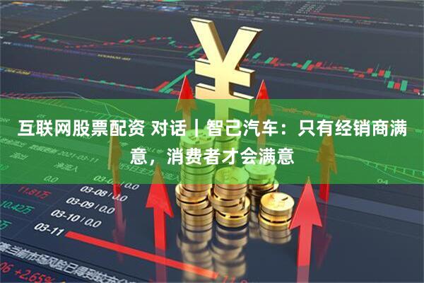 互联网股票配资 对话｜智己汽车：只有经销商满意，消费者才会满意