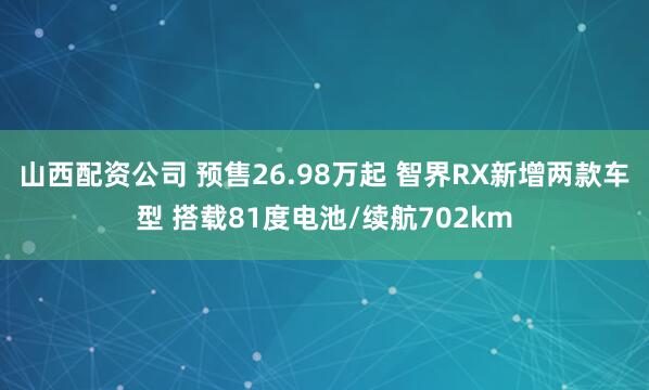 山西配资公司 预售26.98万起 智界RX新增两款车型 搭载81度电池/续航702km