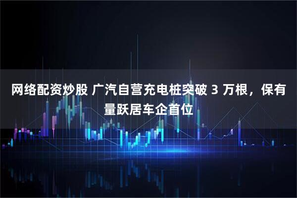 网络配资炒股 广汽自营充电桩突破 3 万根，保有量跃居车企首位