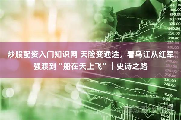 炒股配资入门知识网 天险变通途，看乌江从红军强渡到“船在天上飞”｜史诗之路
